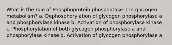 What is the role of Phosphoprotein phosphatase-1 in glycogen metabolism? a. Dephosphorylation of glycogen phosphorylase a and phosphorylase kinase b. Activation of phosphorylase kinase c. Phosphorylation of both glycogen phosphorylase a and phosphorylase kinase d. Activation of glycogen phosphorylase a