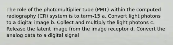 The role of the photomultiplier tube (PMT) within the computed radiography (CR) system is to:term-15 a. Convert light photons to a digital image b. Collect and multiply the light photons c. Release the latent image from the image receptor d. Convert the analog data to a digital signal