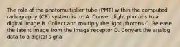 The role of the photomultiplier tube (PMT) within the computed radiography (CR) system is to: A. Convert light photons to a digital image B. Collect and multiply the light photons C. Release the latent image from the image receptor D. Convert the analog data to a digital signal