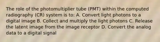 The role of the photomultiplier tube (PMT) within the computed radiography (CR) system is to: A. Convert light photons to a digital image B. Collect and multiply the light photons C. Release the latent image from the image receptor D. Convert the analog data to a digital signal