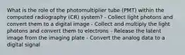 What is the role of the photomultiplier tube (PMT) within the computed radiography (CR) system? - Collect light photons and convert them to a digital image - Collect and multiply the light photons and convert them to electrons - Release the latent image from the imaging plate - Convert the analog data to a digital signal