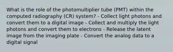 What is the role of the photomultiplier tube (PMT) within the computed radiography (CR) system? - Collect light photons and convert them to a digital image - Collect and multiply the light photons and convert them to electrons - Release the latent image from the imaging plate - Convert the analog data to a digital signal