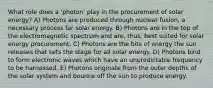 What role does a 'photon' play in the procurement of solar energy? A) Photons are produced through nuclear fusion, a necessary process for solar energy. B) Photons are in the top of the electromagnetic spectrum and are, thus, best suited for solar energy procurement. C) Photons are the bits of energy the sun releases that sets the stage for all solar energy. D) Photons bind to form electronic waves which have an unpredictable frequency to be harnessed. E) Photons originate from the outer depths of the solar system and bounce off the sun to produce energy.