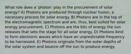 What role does a 'photon' play in the procurement of solar energy? A) Photons are produced through nuclear fusion, a necessary process for solar energy. B) Photons are in the top of the electromagnetic spectrum and are, thus, best suited for solar energy procurement. C) Photons are the bits of energy the sun releases that sets the stage for all solar energy. D) Photons bind to form electronic waves which have an unpredictable frequency to be harnessed. E) Photons originate from the outer depths of the solar system and bounce off the sun to produce energy.