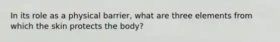 In its role as a physical barrier, what are three elements from which the skin protects the body?