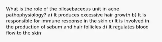 What is the role of the pilosebaceous unit in acne pathophysiology? a) It produces excessive hair growth b) It is responsible for immune response in the skin c) It is involved in the production of sebum and hair follicles d) It regulates blood flow to the skin