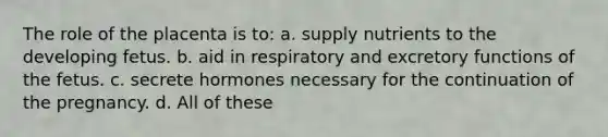 The role of the placenta is to: a. supply nutrients to the developing fetus. b. aid in respiratory and excretory functions of the fetus. c. secrete hormones necessary for the continuation of the pregnancy. d. All of these