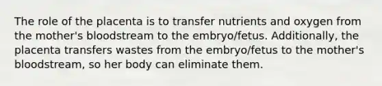 The role of the placenta is to transfer nutrients and oxygen from the mother's bloodstream to the embryo/fetus. Additionally, the placenta transfers wastes from the embryo/fetus to the mother's bloodstream, so her body can eliminate them.