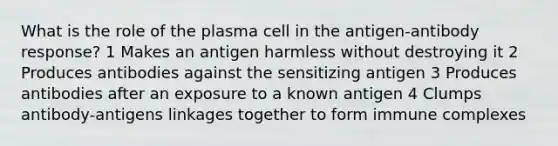 What is the role of the plasma cell in the antigen-antibody response? 1 Makes an antigen harmless without destroying it 2 Produces antibodies against the sensitizing antigen 3 Produces antibodies after an exposure to a known antigen 4 Clumps antibody-antigens linkages together to form immune complexes