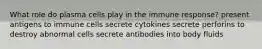 What role do plasma cells play in the immune response? present antigens to immune cells secrete cytokines secrete perforins to destroy abnormal cells secrete antibodies into body fluids