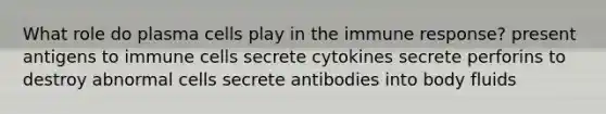 What role do plasma cells play in the immune response? present antigens to immune cells secrete cytokines secrete perforins to destroy abnormal cells secrete antibodies into body fluids