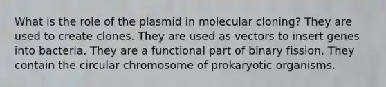 What is the role of the plasmid in molecular cloning? They are used to create clones. They are used as vectors to insert genes into bacteria. They are a functional part of binary fission. They contain the circular chromosome of prokaryotic organisms.