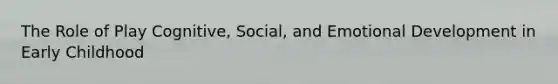 The Role of Play Cognitive, Social, and Emotional Development in Early Childhood