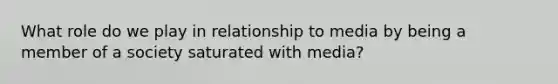 What role do we play in relationship to media by being a member of a society saturated with media?