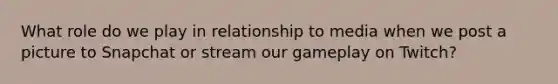 What role do we play in relationship to media when we post a picture to Snapchat or stream our gameplay on Twitch?