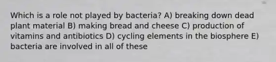 Which is a role not played by bacteria? A) breaking down dead plant material B) making bread and cheese C) production of vitamins and antibiotics D) cycling elements in the biosphere E) bacteria are involved in all of these