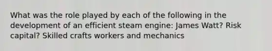 What was the role played by each of the following in the development of an efficient steam engine: James Watt? Risk capital? Skilled crafts workers and mechanics