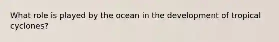 What role is played by the ocean in the development of tropical cyclones?