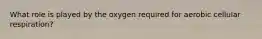 What role is played by the oxygen required for aerobic cellular respiration?