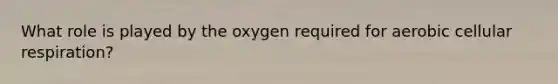 What role is played by the oxygen required for aerobic cellular respiration?