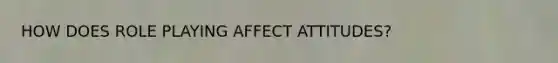 HOW DOES ROLE PLAYING AFFECT ATTITUDES?