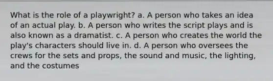 What is the role of a playwright? a. A person who takes an idea of an actual play. b. A person who writes the script plays and is also known as a dramatist. c. A person who creates the world the play's characters should live in. d. A person who oversees the crews for the sets and props, the sound and music, the lighting, and the costumes