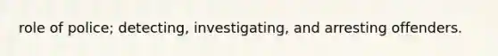 role of police; detecting, investigating, and arresting offenders.