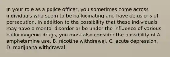 In your role as a police officer, you sometimes come across individuals who seem to be hallucinating and have delusions of persecution. In addition to the possibility that these individuals may have a mental disorder or be under the influence of various hallucinogenic drugs, you must also consider the possibility of A. amphetamine use. B. nicotine withdrawal. C. acute depression. D. marijuana withdrawal.