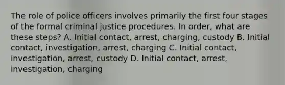 The role of police officers involves primarily the first four stages of the formal criminal justice procedures. In order, what are these steps? A. Initial contact, arrest, charging, custody B. Initial contact, investigation, arrest, charging C. Initial contact, investigation, arrest, custody D. Initial contact, arrest, investigation, charging