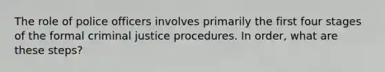 The role of police officers involves primarily the first four stages of the formal criminal justice procedures. In order, what are these steps?