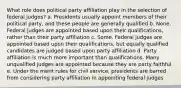 What role does political party affiliation play in the selection of federal judges? a. Presidents usually appoint members of their political party, and these people are generally qualified b. None. Federal judges are appointed based upon their qualifications, rather than their party affiliation c. Some. Federal judges are appointed based upon their qualifications, but equally qualified candidates are judged based upon party affiliation d. Party affiliation is much more important than qualifications. Many unqualified judges are appointed because they are party faithful e. Under the merit rules for civil service, presidents are barred from considering party affiliation in appointing federal judges