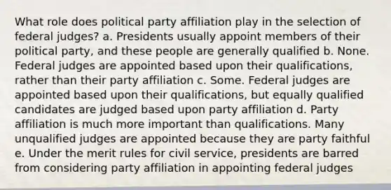 What role does political party affiliation play in the selection of federal judges? a. Presidents usually appoint members of their political party, and these people are generally qualified b. None. Federal judges are appointed based upon their qualifications, rather than their party affiliation c. Some. Federal judges are appointed based upon their qualifications, but equally qualified candidates are judged based upon party affiliation d. Party affiliation is much more important than qualifications. Many unqualified judges are appointed because they are party faithful e. Under the merit rules for civil service, presidents are barred from considering party affiliation in appointing federal judges