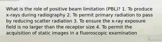 What is the role of positive beam limitation (PBL)? 1. To produce x-rays during radiography 2. To permit primary radiation to pass by reducing scatter radiation 3. To ensure the x-ray exposure field is no larger than the receptor size 4. To permit the acquisition of static images in a fluoroscopic examination