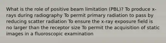 What is the role of positive beam limitation (PBL)? To produce x-rays during radiography To permit primary radiation to pass by reducing scatter radiation To ensure the x-ray exposure field is no larger than the receptor size To permit the acquisition of static images in a fluoroscopic examination