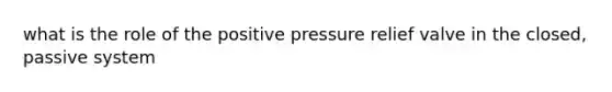 what is the role of the positive pressure relief valve in the closed, passive system