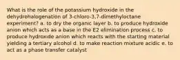 What is the role of the potassium hydroxide in the dehydrohalogenation of 3‐chloro‐3,7‐dimethyloctane experiment? a. to dry the organic layer b. to produce hydroxide anion which acts as a base in the E2 elimination process c. to produce hydroxide anion which reacts with the starting material yielding a tertiary alcohol d. to make reaction mixture acidic e. to act as a phase transfer catalyst