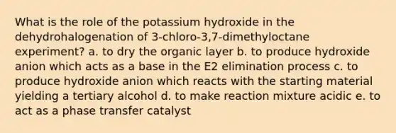 What is the role of the potassium hydroxide in the dehydrohalogenation of 3‐chloro‐3,7‐dimethyloctane experiment? a. to dry the organic layer b. to produce hydroxide anion which acts as a base in the E2 elimination process c. to produce hydroxide anion which reacts with the starting material yielding a tertiary alcohol d. to make reaction mixture acidic e. to act as a phase transfer catalyst