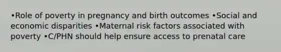 •Role of poverty in pregnancy and birth outcomes •Social and economic disparities •Maternal risk factors associated with poverty •C/PHN should help ensure access to prenatal care