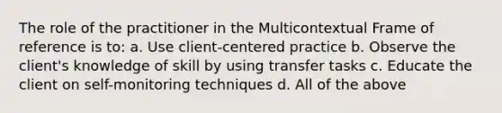 The role of the practitioner in the Multicontextual Frame of reference is to: a. Use client-centered practice b. Observe the client's knowledge of skill by using transfer tasks c. Educate the client on self-monitoring techniques d. All of the above