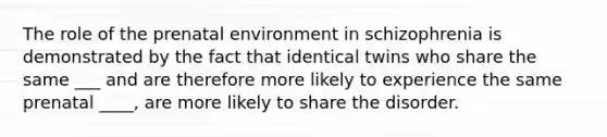 The role of the prenatal environment in schizophrenia is demonstrated by the fact that identical twins who share the same ___ and are therefore more likely to experience the same prenatal ____, are more likely to share the disorder.