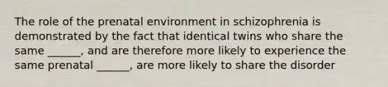 The role of the prenatal environment in schizophrenia is demonstrated by the fact that identical twins who share the same ______, and are therefore more likely to experience the same prenatal ______, are more likely to share the disorder