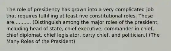 The role of presidency has grown into a very complicated job that requires fulfilling at least five constitutional roles. These are........... (Distinguish among the major roles of the president, including head of state, chief executive, commander in chief, chief diplomat, chief legislator, party chief, and politician.) (The Many Roles of the President)