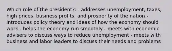 Which role of the president?: - addresses unemployment, taxes, high prices, business profits, and prosperity of the nation - introduces policy theory and ideas of how the economy should work - helps the economy run smoothly - meets with economic advisers to discuss ways to reduce unemployment - meets with business and labor leaders to discuss their needs and problems