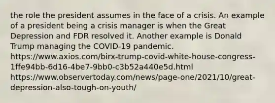 the role the president assumes in the face of a crisis. An example of a president being a crisis manager is when the Great Depression and FDR resolved it. Another example is Donald Trump managing the COVID-19 pandemic. https://www.axios.com/birx-trump-covid-white-house-congress-1ffe94bb-6d16-4be7-9bb0-c3b52a440e5d.html https://www.observertoday.com/news/page-one/2021/10/great-depression-also-tough-on-youth/