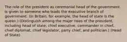 The role of the president as ceremonial head of the government. Is given to someone who leads the executive branch of government. (In Britain, for example, the head of state is the queen.) (Distinguish among the major roles of the president, including head of state, chief executive, commander in chief, chief diplomat, chief legislator, party chief, and politician.) (Head of State)