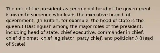 The role of the president as ceremonial head of the government. Is given to someone who leads the executive branch of government. (In Britain, for example, the head of state is the queen.) (Distinguish among the major roles of the president, including head of state, chief executive, commander in chief, chief diplomat, chief legislator, party chief, and politician.) (Head of State)