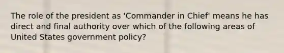 The role of the president as 'Commander in Chief' means he has direct and final authority over which of the following areas of United States government policy?