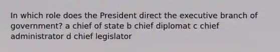 In which role does the President direct the executive branch of government? a chief of state b chief diplomat c chief administrator d chief legislator