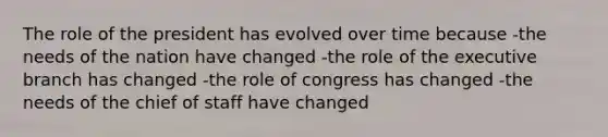 The role of the president has evolved over time because -the needs of the nation have changed -the role of the executive branch has changed -the role of congress has changed -the needs of the chief of staff have changed