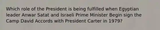 Which role of the President is being fulfilled when Egyptian leader Anwar Satat and Israeli Prime Minister Begin sign the Camp David Accords with President Carter in 1979?